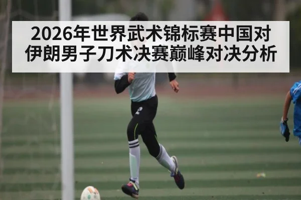 2026年世界武术锦标赛中国对伊朗男子刀术决赛巅峰对决分析