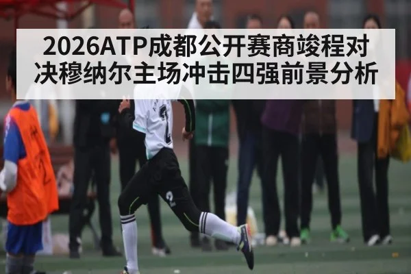 2026ATP成都公开赛商竣程对决穆纳尔主场冲击四强前景分析