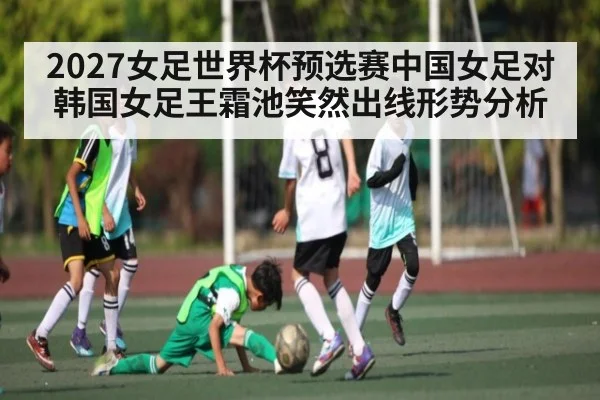 2027女足世界杯预选赛中国女足对韩国女足王霜池笑然出线形势分析